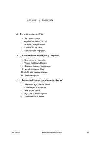 CUESTIONES y TRADUCCIÓN
a) Caso de los sustantivos
1. Pecuniam habent.
2. Aquilas insularum ducunt.
3. Puellae, magistra venit.
4. Litteras docet poeta.
5. Galliae vitam cognoscit.
b) Formas verbales en singular y en plural
6. Exercet ceram agricola.
7. Vident puellarum litteram.
8. Graeciae insulam oppugnant.
9. Vocat magistrae filias.
10. Audit paeninsulae aquilas.
11. Puellae cogitant
c) ¿Qué sustantivos son complemento directo?
12. Reliquunt agricolarum terras.
13. Catenas portant amicae.
14. Vitat silvas capra.
15. Agricola, puellam raptant.
16. Appellat nautas poeta.
Latín Básico Franciasco Bombín García 17
 