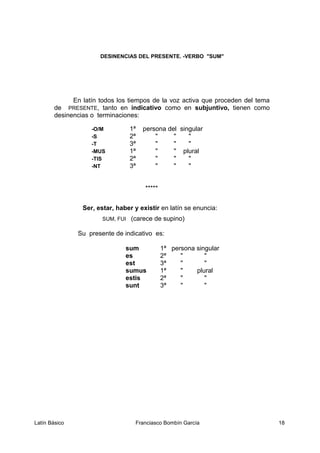 DESINENCIAS DEL PRESENTE. -VERBO "SUM"
En latín todos los tiempos de la voz activa que proceden del tema
de PRESENTE, tanto en indicativo como en subjuntivo, tienen como
desinencias o terminaciones:
-O/M 1ª persona del singular
-S 2ª " " "
-T 3ª " " "
-MUS 1ª " " plural
-TIS 2ª " " "
-NT 3ª " " "
*****
Ser, estar, haber y existir en latín se enuncia:
SUM, FUI (carece de supino)
Su presente de indicativo es:
sum 1ª persona singular
es 2ª " "
est 3ª " "
sumus 1ª " plural
estis 2ª " "
sunt 3ª " "
Latín Básico Franciasco Bombín García 18
 