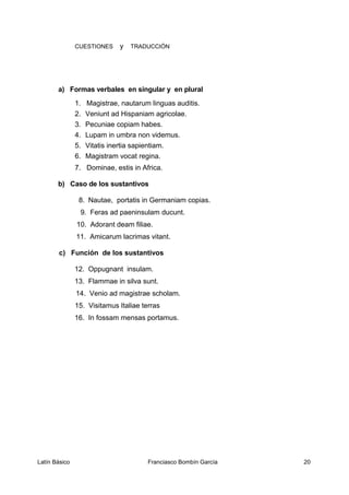 CUESTIONES y TRADUCCIÓN
a) Formas verbales en singular y en plural
1. Magistrae, nautarum linguas auditis.
2. Veniunt ad Hispaniam agricolae.
3. Pecuniae copiam habes.
4. Lupam in umbra non videmus.
5. Vitatis inertia sapientiam.
6. Magistram vocat regina.
7. Dominae, estis in Africa.
b) Caso de los sustantivos
8. Nautae, portatis in Germaniam copias.
9. Feras ad paeninsulam ducunt.
10. Adorant deam filiae.
11. Amicarum lacrimas vitant.
c) Función de los sustantivos
12. Oppugnant insulam.
13. Flammae in silva sunt.
14. Venio ad magistrae scholam.
15. Visitamus Italiae terras
16. In fossam mensas portamus.
Latín Básico Franciasco Bombín García 20
 