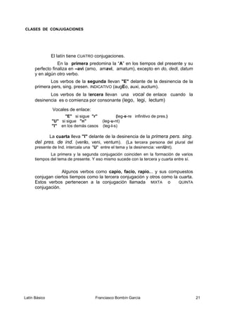 CLASES DE CONJUGACIONES
El latín tiene CUATRO conjugaciones.
En la primera predomina la “A” en los tiempos del presente y su
perfecto finaliza en –avi (amo, amavi, amatum), excepto en do, dedi, datum
y en algún otro verbo.
Los verbos de la segunda llevan "E" delante de la desinencia de la
primera pers, sing. presen. INDICATIVO (augEo, auxi, auctum).
Los verbos de la tercera llevan una vocal de enlace cuando la
desinencia es o comienza por consonante (lego, legi, lectum)
Vocales de enlace:
"E" si sigue "r" (leg-e-re infinitivo de pres.)
"U" si sigue "n" (leg-u-nt)
"I" en los demás casos (leg-i-s)
La cuarta lleva "I" delante de la desinencia de la primera pers. sing.
del pres. de ind. (venIo, veni, ventum). (La tercera persona del plural del
presente de Ind. intercala una "U" entre el tema y la desinencia: veniUnt).
La primera y la segunda conjugación coinciden en la formación de varios
tiempos del tema de presente. Y eso mismo sucede con la tercera y cuarta entre sí.
Algunos verbos como capio, facio, rapio... y sus compuestos
conjugan ciertos tiempos como la tercera conjugación y otros como la cuarta.
Estos verbos pertenecen a la conjugación llamada MIXTA o QUINTA
conjugación.
Latín Básico Franciasco Bombín García 21
 