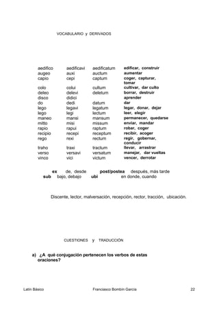 VOCABULARIO y DERIVADOS
aedifico aedificavi aedificatum edificar, construir
augeo auxi auctum aumentar
capio cepi captum coger, capturar,
tomar
colo colui cultum cultivar, dar culto
deleo delevi deletum borrar, destruir
disco didici aprender
do dedi datum dar
lego legavi legatum legar, donar, dejar
lego legi lectum leer, elegir
maneo mansi mansum permanecer, quedarse
mitto misi missum enviar, mandar
rapio rapui raptum robar, coger
recipio recepi receptum recibir, acoger
rego rexi rectum regir, gobernar,
conducir
traho traxi tractum llevar, arrastrar
verso versavi versatum manejar, dar vueltas
vinco vici victum vencer, derrotar
ex de, desde post/postea después, más tarde
sub bajo, debajo ubi en donde, cuando
Discente, lector, malversación, recepción, rector, tracción, ubicación.
CUESTIONES y TRADUCCIÓN
a) ¿A qué conjugación pertenecen los verbos de estas
oraciones?
Latín Básico Franciasco Bombín García 22
 