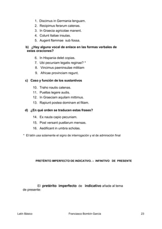1. Discimus in Germania lenguam.
2. Recipimus ferarum catenas.
3. In Graecia agricolae manent.
4. Colunt Italiae insulas.
5. Augent flammae sub fossa.
b) ¿Hay alguna vocal de enlace en las formas verbales de
estas oraciones?
6. In Hispania delet copias.
7. Ubi pecuniam legatis reginae? *
8. Vincimus paeninsulae militiam
9. Africae provinciam regunt.
c) Caso y función de los sustantivos
10. Traho nautis catenas.
11. Puellas legere audis.
12. In Graeciam aquilam mittimus.
13. Rapiunt postea dominam et filiam.
d) ¿En qué orden se traducen estas frases?
14. Ex nauta capio pecuniam.
15. Post versant puellarum mensas.
16. Aedificant in umbra scholas.
* El latín usa solamente el signo de interrogación y el de admiración final
PRETÉRITO IMPERFECTO DE INDICATIVO. – INFINITIVO DE PRESENTE
El pretérito imperfecto de indicativo añade al tema
de presente:
Latín Básico Franciasco Bombín García 23
 