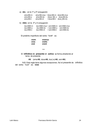 a) -BA-: en la 1ª y 2ª conjugación
ama-BA-m ama-BA-mus / doce-BA-m doce-BA-mus
ama-BA-s ama-BA-tis /doce- BA- s doce-BA-tis,
ama-BA-t ama-BA-nt / doce-BA-t doce_BA-nt).
b) -EBA-: en la 3ª y 4 conjugación
duc-EBA-m duc-EBA-mus / veni-EBA-m veni-EBA-mus
duc-EBA-s duc-EBA-tis / veni-EBA-s veni-EBA-tis
duc-EBA-t duc-EBA-nt / veni-EBA-t veni-EBA-tis
El pretérito imperfecto del verbo "SUM" es:
eram eramus
eras eratis
erat erant
****
El infinitivo de presente en activa se forma añadiendo al
tema de presente:
-RE (ama-RE, doce-RE, duc( e)-RE, veni-RE)
N.B. Esta regla tiene algunas excepciones. Así el presente de infinitivo
del verbo "SUM" es: ESSE
Latín Básico Franciasco Bombín García 24
 