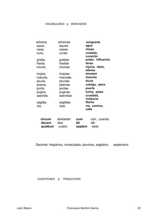VOCABULARIO y DERIVADOS
advena, advenae emigrante
aqua, aquae agua
casa, casae choza
cura, curae cuidado,
curación
gratia, gratiae poder, influencia
hasta, hastae lanza
iniuria, iniuriae injuria, daño,
ofensa
inopia, inopiae escasez
macula, maculae mancha
pluvia, pluviae lluvia
poena, poenae castigo, pena
porta, portae puerta
pugna, pugnae lucha, pelea
saevitia, saevitiae crueldad,
violencia
sagitta, sagittae flecha
via, viae vía, camino,
calle
circum alrededor cum con, cuando
decem diez ibi allí
quattuor cuatro septem siete
Decimal, hispánico, inmaculada, pluvioso, sagitario, septenario.
CUESTIONES y TRADUCCIÓN
Latín Básico Franciasco Bombín García 25
 