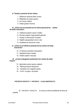 a) Tiempo y persona de los verbos
1. Debemus advenae filias vocare.
2. Mittebatis ad casas aquam.
3. Ibi iniurias vitabat
4. Habet gratiam domina.
b) ¿Cómo son en presente (en la misma persona) los verbos
de estas oraciones?
5. Videbant quattuor lupas in Gallia.
6. Pluviae inopiam cognoscebat agricola.
7. Copias in Germaniam ducebat.
8. Sagittis oppugnabas circum vias.
9. Audiebamus amicarum curas.
c) ¿Cómo es el infinitivo presente de los verbos de estas
oraciones?
10. In Graecia saevitiam exercebant.
11. Rapiebat decem hastas.
12. Videtis septem maculas.
d) ¿A qué conjugación pertenecen los verbos de estas
frases?
13. Agricolae ducere capras cogitant.
14. Relinquit poena Hispaniam.
15. Veniebat cum magistris poeta.
16. Vincit in pugna ad portas.
PRETÉRITO PERFECTO Y PRETÉRITO PLUSCUAMPERFECTO.
El PRETÉRITO PERFECTO en activa se forma añadiendo al tema de
pasado:
Latín Básico Franciasco Bombín García 26
 
