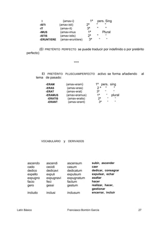 I (amav-i) 1ª pers. Sing
-ISTI (amav-isti) 2ª " "
-IT (amav-it) 3ª " "
-IMUS (amav-imus 1ª Plural
-ISTIS (amav-istis) 2ª " “
-ERUNT/ERE (amav-erunt/ere) 3ª “ “
(El PRETÉRITO PERFECTO se puede traducir por indefinido o por pretérito
perfecto)
****
El PRETÉRITO PLUSCUAMPERFECTO activo se forma añadiendo al
tema de pasado:
-ERAM (amav-eram) 1ª pers. sing
-ERAS (amav-eras) 2 ª " "
-ERAT (amav-erat) 3ª “ “
-ERAMUS (amav-eramus) 1ª “ plural
-ERATIS (amav-eratis) 2ª “ “
-ERANT (amav-erant) 3ª “ “
VOCABULARIO y DERIVADOS
ascendo ascendi ascensum subir, ascender
cado cecidi casum caer
dedico dedicavi dedicatum dedicar, consagrar
expello expuli expulsum expulsar, echar
expugno expugnavi expugnatum asaltar
facio feci factum hacer
gero gessi gestum realizar, hacer,
gestionar
includo inclusi inclusum encerrar, incluir
Latín Básico Franciasco Bombín García 27
 