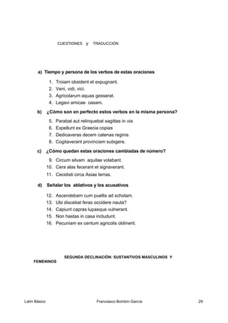 CUESTIONES y TRADUCCIÓN
a) Tiempo y persona de los verbos de estas oraciones
1. Troiam obsident et expugnant.
2. Veni, vidi, vici.
3. Agricolarum aquas gesserat.
4. Legavi amicae casam.
b) ¿Cómo son en perfecto estos verbos en la misma persona?
5. Parabat aut relinquebat sagittas in via
6. Expellunt ex Graecia copias
7. Dedicaveras decem catenas reginis
8. Cogitaverant provinciam subigere.
c) ¿Cómo quedan estas oraciones cambiadas de número?
9. Circum silvam aquilae volabant.
10. Cera alas fecerant et signaverant.
11. Cecidisti circa Asiae terras.
d) Señalar los ablativos y los acusativos
12. Ascendebam cum puellis ad scholam.
13. Ubi discebat feras occidere nauta?
14. Capiunt capras lupasque vulnerant.
15. Non hastas in casa includunt.
16. Pecuniam ex centum agricolis obtinent.
SEGUNDA DECLINACIÓN: SUSTANTIVOS MASCULINOS Y
FEMENINOS
Latín Básico Franciasco Bombín García 29
 