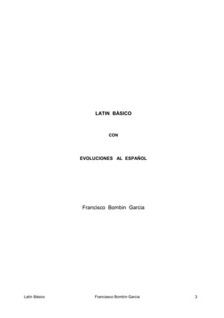 LATIN BÁSICO
CON
EVOLUCIONES AL ESPAÑOL
Francisco Bombin Garcia
Latín Básico Franciasco Bombín García 3
 
