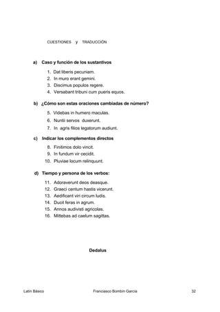 CUESTIONES y TRADUCCIÓN
a) Caso y función de los sustantivos
1. Dat liberis pecuniam.
2. In muro erant gemini.
3. Discimus populos regere.
4. Versabant tribuni cum pueris equos.
b) ¿Cómo son estas oraciones cambiadas de número?
5. Videbas in humero maculas.
6. Nuntii servos duxerunt.
7. In agris filios legatorum audiunt.
c) Indicar los complementos directos
8. Finitimos dolo vincit.
9. In fundum vir cecidit.
10. Pluviae locum relinquunt.
d) Tiempo y persona de los verbos:
11. Adoraverunt deos deasque.
12. Graeci centum hastis vicerunt.
13. Aedificant viri circum ludis.
14. Ducit feras in agrum.
15. Annos audivisti agricolas.
16. Mittebas ad caelum sagittas.
Dedalus
Latín Básico Franciasco Bombín García 32
 