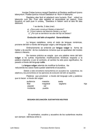 Insulae Cretae tyranus recepit Daedalum et Dedalus aedificavit tyrano
laberyntum. Postea tyranus inclusit Daedalum et filium in laberynto.
Daedalus alas fecit et adaptavit cera humeris. Post volavit ex
laberynto cum filio. Puer alas agitabat et ascendebat ad caelum. Cera
liquescit1 et cadit puer in undas2. Daedalus in Italiam venit et deis filii alas
dedicavit.
1 se derrite, 2 olas (mar)
a) ¿Para quién construyó Dédalo el laberinto?
b) ¿Cómo salieron del laberinto Dédalo y su hijo?
c) ¿Por qué se derritieron las alas del hijo de Dédalo?
Evolución del latín al español: Generalidades
La lengua castellana, como el resto de lenguas románicas,
proviene del latín a través del lenguaje vulgar y del lenguaje culto.
Ordinariamente se entiende por lengua vulgar la forma de
hablar y de escribir de los ciudadanos romanos que se apartaban del modelo
clásico o literario.
De manera práctica se acepta que una palabra viene del latín
vulgar si ha sufrido importantes modificaciones fonéticas respecto a la
palabra originaria; si por el contrario, el cambio ha sido poco significativo, ha
pasado a través del lenguaje culto.
La lengua vulgar además de modificar la fonética, iba
reduciendo los casos hasta quedar solamente el acusativo.
Debido a este sincretismo transcribimos en acusativo los sustantivos, los
adjetivos y los pronombres en los ejercicios de evolución del latín al español).
Palabras que provienen a través del lenguaje culto y palabras
que lo hacen a través del vulgar:
audiencia maestra saeta
filial magistral sagitario hija
popular ver
invidente pueblo
SEGUNDA DECLINACIÓN: SUSTANTIVOS NEUTROS
El nominativo, vocativo y acusativo de los sustantivos neutros
son siempre idénticos entre sí.
Latín Básico Franciasco Bombín García 33
 