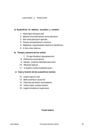 CUESTIONES y TRADUCCIÓN
a) Sustantivos en ablativo, acusativo y vocativo
1. Hasta ligno ferroque erat.
2. Miserat circa Germaniam arma saeculum.
3. Non amat periculum agricola.
4. Pueros ad spectaculum vocamus.
5. Magistrae, cognoscebatis castrorum beneficium.
6. In foro viros videmus.
b) Tiempo y persona de los verbos
7. Ex agro templum oppugnaverunt.
8. Obtinemus scuta decem.
9. Nautae, praemio habebatis pecuniam.
10. Recipisti regnum.
11. In theatro nuntios audiebant pueri.
c) Caso y función de los sustantivos neutros
12. Imperii signum erat.
13. Belli comertium causa fuit.
14. Flammae ad tectum ascendebant.
15. Verba volant, scripta manent.
16. Legati ministerium cognoverat.
Troiae bellum
Latín Básico Franciasco Bombín García 36
 