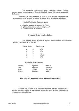 Troia erat Asiae oppidum1 ubi troiani habitabant. Graeci Troiam
decem annos oppugnaverunt. Priami filius belli causa fuit, nam2 raptaverat
Helenam.
Graeci equum ligno fecerunt et vicerunt dolo Troiam. Ceperunt aut
interfecerunt viros, feminas et pueros et oppidi1 tecta templaque deleverunt.
1 ciudad fortificada, 2 ya que, pues
a) ¿Cuál fue la causa de la guerra de Troya?
b) ¿De qué astucia se valieron los griegos?
c) Consecuencias de la derrota
Evolución de las vocales latinas
Las vocales latinas al pasar al español en unos casos se conservan
iguales y en otros se modifican:
Vocal latina Evoluciona
a → a / e
e → e / ie
i → i / e
o → o / ue
u → u / o
Evolución de Vocales en:
circum legatum servum
cum linguam templum
feram portam terram
ferrum sagittam vitam
ADJETIVOS DE LA PRIMERA CLASE. -PARTICIPIO DE PASADO
En latín los ADJETIVOS se declinan lo mismo que los sustantivos y,
según .sea el modelo de declinación sustantiva que siguen, distinguimos
TRES CLASES de Adjetivos.
Latín Básico Franciasco Bombín García 37
 