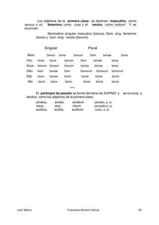 Los adjetivos de la primera clase se declinan: masculino como
servus o vir, femenino como rosa y el neutro como verbum. Y se
enuncian:
Nominativo singular masculino (bonus), Nom. sing. femenino
(bona) y nom. sing. neutro (bonum)
Singular Plural
Nom. bonus bona bonum boni bonae bona
Voc. bone bona bonum boni bonae bona
Acus. bonum bonam bonum bonos bonas bona
Gen. boni bonae boni bonorum bonarum bonorum
Dat. bono bonae bono bonis bonis bonis
Abl. bono bona bono bonis bonis bonis
*****
El participio de pasado se forma del tema de SUPINO y se enuncia y
declina como los adjetivos de la primera clase:
amatus, amata, amatum (amado, a, o)
visus, visa, visum (enviado,a, o)
auditus, audita, auditum (oído, a, o)
Latín Básico Franciasco Bombín García 38
 