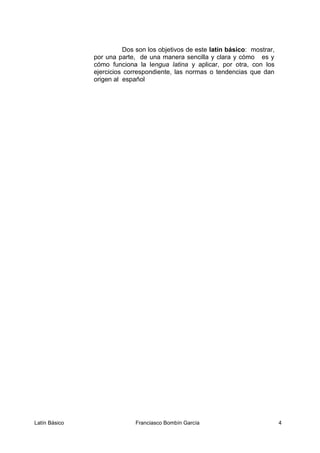 Dos son los objetivos de este latin básico: mostrar,
por una parte, de una manera sencilla y clara y cómo es y
cómo funciona la lengua latina y aplicar, por otra, con los
ejercicios correspondiente, las normas o tendencias que dan
origen al español
Latín Básico Franciasco Bombín García 4
 