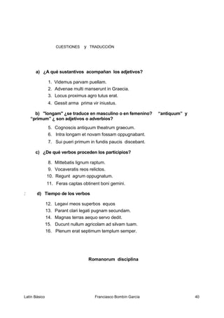 CUESTIONES y TRADUCCIÓN
a) ¿A qué sustantivos acompañan los adjetivos?
1. Videmus parvam puellam.
2. Advenae multi manserunt in Graecia.
3. Locus proximus agro tutus erat.
4. Gessit arma prima vir iniustus.
b) "longam" ¿se traduce en masculino o en femenino? “antiquum” y
“primum” ¿ son adjetivos o adverbios?
5. Cognoscis antiquum theatrum graecum.
6. Intra longam et novam fossam oppugnabant.
7. Sui pueri primum in fundis paucis discebant.
c) ¿De qué verbos proceden los participios?
8. Mittebatis lignum raptum.
9. Vocaveratis reos relictos.
10. Regunt agrum oppugnatum.
11. Feras captas obtinent boni gemini.
: d) Tiempo de los verbos
12. Legavi meos superbos equos
13. Parant clari legati pugnam secundam.
14. Magnas terras aequo servo dedit.
15. Ducunt nullum agricolam ad silvam tuam.
16. Plenum erat septimum templum semper.
Romanorum disciplina
Latín Básico Franciasco Bombín García 40
 