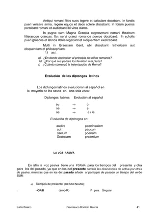 Antiqui romani filios suos legere et calculare docebant. In fundis
pueri versare arma, regere equos et deos colere discebant. In forum pueros
portabant romani et audiebant ibi viros claros.
In pugna cum Magna Graecia cognoverunt romani theatrum
litterasque graecas. Ita1 servi graeci romanos pueros docebant. In scholis
pueri graecos et latinos libros legebant et eloquentiam exercebant.
Multi in Graeciam ibant, ubi discebant rethoricam aut
eloquentiam et philosophiam.
1) así.
a) ¿En dónde aprendían al principio los niños romanos?
b) ¿Por qué sus padres los llevaban a la plaza?
c) ¿Cuándo comenzó la helenización de Roma?
Evolución de los diptongos latinos
Los diptongos latinos evolucionan al español en
la mayoría de los casos en una sola vocal:
Diptongos latinos Evolución al español
au → o
oe → e
ae → e / ie
Evolución de diptongos en:
audire paeninsulam
aut paucum
caelum poenam
Graeciam praemium
LA VOZ PASIVA
En latín la voz pasiva tiene una FORMA para los tiempos del presente y otra
para los del pasado, ya que en los del presente cambia las desinencias de activa por otras
de pasiva, mientras que en los del pasado añade al participio de pasado un tiempo del verbo
SUM
a) Tiempos de presente (DESINENCIAS):
x -OR/R (amo-R) 1ª pers. Singular
Latín Básico Franciasco Bombín García 41
 