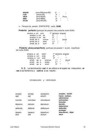 -RIS/RE (ama-RIS/ama-RE) 2ª “ “
-TUR (amat-UR) 3ª “ “
-MUR (ama-MUR) 1ª “ Plural
-MINI (ama-MINI) 2ª “ “
-NTUR (ama-NTUR) 3ª “ “
b) Tiempos de pasado (PARTICIPIO verbo SUM)
Pretérito perfecto (participio de pasado más presente verbo SUM) :
amatus, a, um sum 1ª persona singular
amatus, a, um es 2ª " "
amatus, a, um est 3ª " "
amati, ae, a sumus 1 ª " plural
amati, ae, a estis 2 ª " "
amati, ae, a sunt 3ª " "
Pretérito pluscuamperfecto (participio de pasado + el pret. imperfecto
del verbo SUM):
amatus, a, um eram 1ª persona singular
amatus, a, um eras 2ª " "
amatus, a, um erat 3ª " "
amati, ae , a eramus 1 ª " plural
amati, ae , a eratis 2 ª " "
amati, ae, a erant 3ª " "
N. B. La terminación -us/ -i se utiliza si el sujeto es masculino, -a/
-ae si es femenino y -um/-a si es neutro.
VOCABULARIO y DERIVADOS
accipio accepi acceptum aceptar, recibir
ago egi actum hacer, realizar,
administrar
concito concitavi concitatum soliviantar,
levantar
decerno decrevi decretum decidir,
determinar
defendo defendi defensum defender,
proteger
desero deserui desertum abandonar, dejar
dico dixi dictum decir
Latín Básico Franciasco Bombín García 42
 