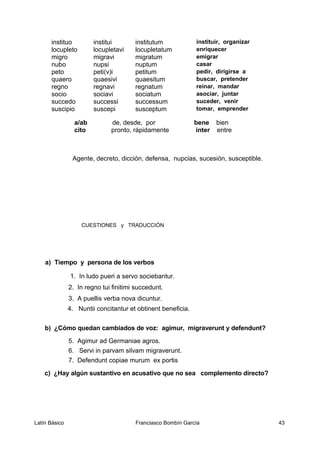 instituo institui institutum instituir, organizar
locupleto locupletavi locupletatum enriquecer
migro migravi migratum emigrar
nubo nupsi nuptum casar
peto peti(v)i petitum pedir, dirigirse a
quaero quaesivi quaesitum buscar, pretender
regno regnavi regnatum reinar, mandar
socio sociavi sociatum asociar, juntar
succedo successi successum suceder, venir
suscipio suscepi susceptum tomar, emprender
a/ab de, desde, por bene bien
cito pronto, rápidamente inter entre
Agente, decreto, dicción, defensa, nupcias, sucesión, susceptible.
CUESTIONES y TRADUCCIÓN
a) Tiempo y persona de los verbos
1. In ludo pueri a servo sociebantur.
2. In regno tui finitimi succedunt.
3. A puellis verba nova dicuntur.
4. Nuntii concitantur et obtinent beneficia.
b) ¿Cómo quedan cambiados de voz: agimur, migraverunt y defendunt?
5. Agimur ad Germaniae agros.
6. Servi in parvam silvam migraverunt.
7. Defendunt copiae murum ex portis
c) ¿Hay algún sustantivo en acusativo que no sea complemento directo?
Latín Básico Franciasco Bombín García 43
 