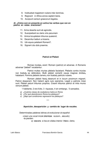 8. Instituebat magistram nubere inter dominas.
9. Regnavit in Africa annos septem bene.
10. Accipiunt centum graecorum legatos.
d) ¿Cómo son en presente en activa los verbos que van en
pasiva en estas oraciones?
11. Arma deserta sunt ab agricolis.
12. Suscipiebant ex claris viris pecuniam
13. Amica locupletare tribunos quaesivit.
14. Decernitur bellum a troianis.
15. Ubi equos petebant Romani?.
16. Signant cito dolo praemia.
Patricii et Plebeii
Romae incolae1 erant: Romani (patricii) et advenae. A Romanis
advenae "plebeii" vocabantur.
Patricii multas iniurias plebeiis faciebant. Plebeiis contra iniurias
non licebat2 se defendere. Multi plebeii comertii causa magnas divitias3
habebant. Feminis plebeiis tamen4 non licebat2 patriciis nubere.
Romam plebeii fessi5 deserunt et in locum proximum migrant.
Patricii desperant. Non habent agris suis operarios. Legati a patriciis missi
sunt. Plebeii petunt tribunos proprios. Creant tribunos patricii et intra muros
veniunt plebeii.
1 habitante, 2 era lícito, 3 riquezas, 4 sin embargo, 5 cansados.
a) ¿Cuántos clases de ciudadanos había en Roma
b) ¿Por qué abandonaron Roma los plebeyos?
c) ¿Bajo qué condiciones regresaron los plebeyos?
****
Aparición, desaparición y cambio de lugar de vocales.
Determinadas palabras latinas al evolucionar al español:
-crean una vocal inicial (PROTESIS: scutum... escudo)
-la pierden:
a) SINCOPA si iba en sílaba interior: littera→letra;
Latín Básico Franciasco Bombín García 44
 