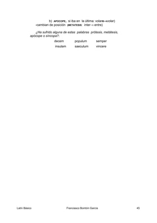 b) APOCOPE, si iba en la última: volare→volar)
-cambian de posición (METATESIS: inter→ entre)
¿Ha sufrido alguna de estas palabras prótesis, metátesis,
apócope o síncopa?:
decem populum semper
insulam saeculum vincere
Latín Básico Franciasco Bombín García 45
 