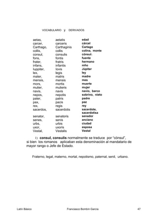 VOCABULARIO y DERIVADOS
aetas, aetatis edad
carcer, carceris cárcel
Carthago, Carthaginis Cartago
collis, collis colina, monte
consul, consulis cónsul1
fons, fontis fuente
frater, fratris hermano
infans, infantis niño
Iuppiter, Iovis Júpiter
lex, legis ley
mater, matris madre
mensis, mensis mes
mors, mortis muerte
mulier, mulieris mujer
navis, navis navío, barco
nepos, nepotis sobrino, nieto
pater, patris padre
pax, pacis paz
rex, regis rey
sacerdos, sacerdotis sacerdote,
sacerdotisa
senator, senatoris senador
senes, senis anciano
urbs, urbis ciudad
uxor, uxoris esposa
Vestal, Vestalis Vestal
1) consul, consulis normalmente se traduce por “cónsul”,
si bien los romanos aplicaban esta denominación al mandatario de
mayor rango o Jefe de Estado.
Fraterno, legal, materno, mortal, nepotismo, paternal, senil, urbano.
Latín Básico Franciasco Bombín García 47
 