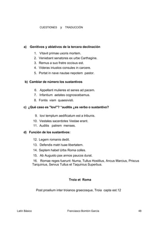 CUESTIONES y TRADUCCIÓN
a) Genitivos y ablativos de la tercera declinación
1. Vitavit primae uxoris mortem.
2. Veniebant senatores ex urbe Carthagine.
3. Remus a suo fratre occisus est.
4. Videras iniustos consules in carcere.
5. Portat in nave nautae nepotem pastor.
b) Cambiar de número los sustantivos
6. Appellant mulieres et senes ad pacem.
7. Infantium aetates cognoscebamus.
8. Fontis viam quaesivisti.
c) ¿Qué caso es "Iovi"? “auditis ¿es verbo o sustantivo?
9. Iovi templum aedificatum est a tribunis.
10. Vestales sacerdotes Vestae erant.
11. Auditis patrem menses.
d) Función de los sustantivos:
12. Legem romanis dedit.
13. Defendis matri tuae libertatem.
14. Septem habet Urbs Roma colles.
15. Ab Augusto pax annos paucos durat.
16. Romae reges fuerunt: Numa, Tullus Hostilius, Ancus Marcius, Priscus
Tarquinius, Servus Tullus et Taquinius Superbus.
Troia et Roma
Post proelium inter troianos graecosque, Troia capta est.12
Latín Básico Franciasco Bombín García 48
 