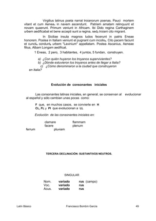 Virgilius latinus poeta narrat troianorum poenas. Pauci mortem
vitant et cum Aenea1 in navem ascendunt. Patriam amatam relinquunt et
novam quaerunt. Primum veniunt in Africam. Ibi Dido regina Carthaginem
urbem aedificabat et bene accepti sunt a regina, sed2 troiani cito migrant.
In Siciliae insula magnos ludos fecerunt in patris Eneae
honorem. Postea in Italiam veniunt et pugnant cum incolis3. Cito pacem faciunt
et cuncti4 condunt5 urbem "Lavinium" appellatam. Postea Ascanius, Aeneae
filius, Albam Longam aedificat.
1 Eneas, 2 pero, 3 habitantes, 4 juntos, 5 fundan, construyen.
a) ¿Con quién huyeron los troyanos supervivientes?
b) ¿Dónde estuvieron los troyanos antes de llegar a Italia?
c) ¿Cómo denominaron a la ciudad que construyeron
en Italia?
Evolución de consonantes iniciales
Las consonantes latinas iniciales, en general, se conservan al evolucionar
al español y sólo cambian unas pocas como:
F que, en muchos casos, se convierte en H
CL, FL y Pl que evolucionan a LL
Evolución de las consonantes iniciales en:
clamare flammam
facere plenum
ferrum pluviam
TERCERA DECLINACIÓN: SUSTANTIVOS NEUTROS.
SINGULAR
Nom. variado rus (campo)
Voc. variado rus
Acus. variado rus
Latín Básico Franciasco Bombín García 49
 