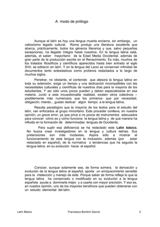 A modo de prólogo
Aunque el latín es hoy una lengua muerta encierra, sin embargo, un
valiosísimo legado cultural. Roma produjo una literatura excelente que
abarca, prácticamente, todos los géneros literarios y que, salvo pequeñas
excepciones, ha llegado íntegra hasta nosotros. En la lengua latina está,
además, el saber mayoritario de la Edad Media Occidental, además de
gran parte de la producción escrita en el Renacimiento. Es más, muchos de
los tratados filosóficos y científicos aparecidos hasta bien entrado el siglo
XVII, se editaron en latín. Y en la lengua del Lacio se conservan infinidad de
documentos tanto eclesiásticos como profanos redactados a lo largo de
muchos siglos.
Penetrar, no obstante, el contenido que atesora la lengua latina en
toda su extensión, exige un tiempo y una dedicación incompatibles con las
necesidades culturales y científicas de nuestros días para la mayoría de los
estudiantes. Y así sólo unos pocos pueden y deben especializarse en esa
materia. Junto a esta incuestionable realidad, existen otros colectivos –
posiblemente más numerosos que los primeros- que por necesidad,
obligación, interés... gustan dedicar algún tiempo a la lengua latina.
Resulta paradógico que la mayoría de los textos para el estudio del
latín, van enfocados al grupo minoritario. Este proceder conlleva, en nuestra
opinión, un grave error, ya que priva a no pocos de instrumentos adecuados
para conocer cómo es y cómo funciona la lengua latina y de qué manera ha
influido en la formación de determinadas lenguas de Occidente.
Para suplir esa deficiencia se ha redactado este Latín básico.
No busca crear investigadores en la lengua y cultura latinas. Sus
pretensiones son más modestas. Aspira sólo a mostrar el
funcionamiento de esta lengua con la inclussión, además (por estar
redactado en español), de la normativa o tendencias que ha seguido la
lengua latina en su evolución hacia el español.
Conocer, aunque solamente sea, de forma somera, la derivación y
evolución de la lengua latina al español, aporta un enriquecimiento sensible
para la intelección y manejo de éste. Porque saber de forma refleja lo que la
lengua latina ha conservado o modificado en su evolución a la lengua
española ayuda a dominarla mejor y a usarla con mayor precisión. Y eso es,
en nuestra opinión, uno de los mayores beneficios que pueden obtenerse con
un estudio elemental del latín.
Latín Básico Franciasco Bombín García 5
 