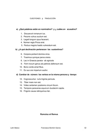 CUESTIONES y TRADUCCIÓN
a) ¿Qué palabras están en nominativo? y ¿ cuáles en acusativo?
1. Docuerunt romanum ius.
2. Pecoris vulnus auctum est.
3. Legati longum opus fecerant.
4. Nomen regis Proca erat.
5. Pectus magnis hastis vulneratum est.
b) ¿A qué declinación pertenecen los sustantivos?
6. Corpora portavit domina circa.
7. Traximus quinque parva onera.
6. Lac in Graecia paratur ab agricola
9. Ferri novum genus ab patriciis defensum est.
10. Bono corde amat filius.
11. Ex suo ore imperium audivi.
d) Cambiar de número los verbos en la misma persona y tiempo
12. Cognoscuntur ruris triginta pericula.
13. Tiber mare non est.
14. Vides certamen postremo circum forum.
15. Tempore paraveras equorum duodecim capita.
16. Frigoris causa relinquimus iter.
Romulus et Remus
Latín Básico Franciasco Bombín García 52
 