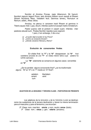 Numitor et Amulius Procae, regis Albanorum, filii fuerunt.
Numitori regnum legavit Proca, sed1 Amulius fratrem suum expulit et Rheam
Silviam Numitoris filiam, Vestalem fecit. Geminos tamen2, Romulum et
Remum, edidit 3 Rhea Silvia.
Amulius, ira plenus in carcerem traxit Rheam et geminos in
Tiberis aquas misit. Lupa, dicunt, infantes audivit et accepit matris ministerium.
Pastor pueros vidit et portavit in casam suam. Infantes inter
pastores educati sunt. Postea Numitor nepotes suos cognovit.
1 pero, 2 sin embargo, 3 dio a luz.
a) ¿A quién dejó el poder el rey Proca?
b) ¿Cómo se comportó Amulio?
c) ¿Dónde crecieron Rómulo y Remo?
Evolución de consonantes finales
En sílaba final la "T" y la "D" desaparecen (la "D" final
castellana procede de una "T" en sílaba interior latina cuya palabra ha
sufrido apócope).
La "M" solamente se conserva en algunos casos convertida
en "N"
¿Se ha perdido alguna consonante final? ¿se ha trasformado
alguna "M" en "N" o la “T” media en "D" final?:
aetatem libertatem
amant venit
cum
ADJETIVOS DE LA SEGUNDA Y TERCERA CLASE .- PARTICIPIOS DE PRESENTE
Los adjetivos de la SEGUNDA y de la TERCERA CLASE se declinan
como los sustantivos de la tercera declinación y tienen la misma terminación
para el masculino y para el femenino y se enuncian:
2ª Clase: nom. mas-fem: omnis y nom. neutro: omne (todo).
3ª Clase nom. : vetus y gen.: veteris (anciano).
Latín Básico Franciasco Bombín García 53
 