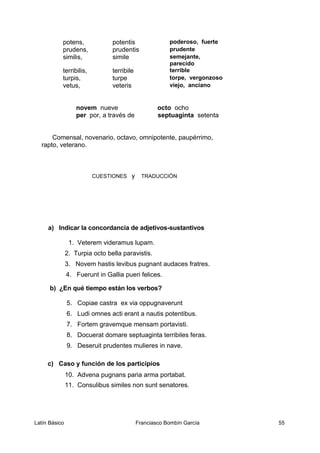 potens, potentis poderoso, fuerte
prudens, prudentis prudente
similis, simile semejante,
parecido
terribilis, terribile terrible
turpis, turpe torpe, vergonzoso
vetus, veteris viejo, anciano
novem nueve octo ocho
per por, a través de septuaginta setenta
Comensal, novenario, octavo, omnipotente, paupérrimo,
rapto, veterano.
CUESTIONES y TRADUCCIÓN
a) Indicar la concordancia de adjetivos-sustantivos
1. Veterem videramus lupam.
2. Turpia octo bella paravistis.
3. Novem hastis levibus pugnant audaces fratres.
4. Fuerunt in Gallia pueri felices.
b) ¿En qué tiempo están los verbos?
5. Copiae castra ex via oppugnaverunt
6. Ludi omnes acti erant a nautis potentibus.
7. Fortem gravemque mensam portavisti.
8. Docuerat domare septuaginta terribiles feras.
9. Deseruit prudentes mulieres in nave.
c) Caso y función de los participios
10. Advena pugnans paria arma portabat.
11. Consulibus similes non sunt senatores.
Latín Básico Franciasco Bombín García 55
 