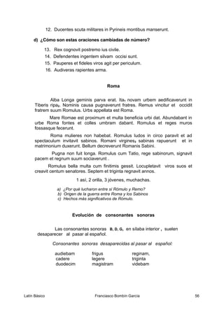 12. Ducentes scuta militares in Pyrineis montibus manserunt.
d) ¿Cómo son estas oraciones cambiadas de número?
13. Rex cognovit postremo ius civile.
14. Defendentes ingentem silvam occisi sunt.
15. Pauperes et fideles viros agit per periculum.
16. Audiveras rapientes arma.
Roma
Alba Longa geminis parva erat. Ita1 novam urbem aedificaverunt in
Tiberis ripa2. Nominis causa pugnaverunt fratres. Remus vincitur et occidit
fratrem suum Romulus. Urbs appellata est Roma.
Mare Romae est proximum et multa beneficia urbi dat. Abundabant in
urbe Roma fontes et colles umbram dabant. Romulus et reges muros
fossasque fecerunt.
Roma mulieres non habebat. Romulus ludos in circo paravit et ad
spectaculum invitavit sabinos. Romani virgines3 sabinas rapuerunt et in
matrimonium duxerunt. Bellum decreverunt Romanis Sabini.
Pugna non fuit longa. Romulus cum Tatio, rege sabinorum, signavit
pacem et regnum suum sociaverunt .
Romulus bella multa cum finitimis gessit. Locupletavit viros suos et
creavit centum senatores. Septem et triginta regnavit annos.
1 así, 2 orilla, 3 jóvenes, muchachas.
a) ¿Por qué lucharon entre sí Rómulo y Remo?
b) Origen de la guerra entre Roma y los Sabinos
c) Hechos más significativos de Rómulo.
Evolución de consonantes sonoras
Las consonantes sonoras B, D, G, en sílaba interior , suelen
desaparecer al pasar al español.
Consonantes sonoras desaparecidas al pasar al español:
audiebam frigus reginam,
cadere legere triginta
duodecim magistram videbam
Latín Básico Franciasco Bombín García 56
 