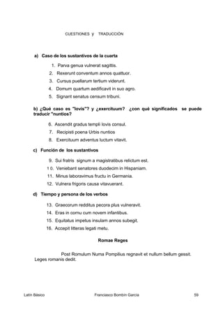 CUESTIONES y TRADUCCIÓN
a) Caso de los sustantivos de la cuarta
1. Parva genua vulnerat sagittis.
2. Rexerunt conventum annos quattuor.
3. Cursus puellarum tertium viderunt.
4. Domum quartum aedificavit in suo agro.
5. Signant senatus censum tribuni.
b) ¿Qué caso es "Iovis"? y ¿exercituum? ¿con qué significados se puede
traducir "nuntios?
6. Ascendit gradus templi Iovis consul.
7. Recipisti poena Urbis nuntios
8. Exercituum adventus luctum vitavit.
c) Función de los sustantivos
9. Sui fratris signum a magistratibus relictum est.
1 0. Veniebant senatores duodecim in Hispaniam.
11. Minus laboravimus fructu in Germania.
12. Vulnera frigoris causa vitavuerant.
d) Tiempo y persona de los verbos
13. Graecorum redditus pecora plus vulneravit.
14. Eras in cornu cum novem infantibus.
15. Equitatus impetus insulam annos subegit.
16. Accepit litteras legati metu.
Romae Reges
Post Romulum Numa Pompilius regnavit et nullum bellum gessit.
Leges romanis dedit.
Latín Básico Franciasco Bombín García 59
 