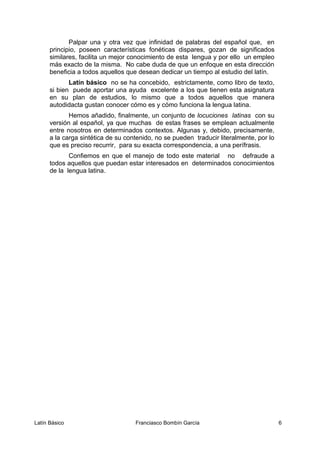Palpar una y otra vez que infinidad de palabras del español que, en
principio, poseen características fonéticas dispares, gozan de significados
similares, facilita un mejor conocimiento de esta lengua y por ello un empleo
más exacto de la misma. No cabe duda de que un enfoque en esta dirección
beneficia a todos aquellos que desean dedicar un tiempo al estudio del latín.
Latín básico no se ha concebido, estrictamente, como libro de texto,
si bien puede aportar una ayuda excelente a los que tienen esta asignatura
en su plan de estudios, lo mismo que a todos aquellos que manera
autodidacta gustan conocer cómo es y cómo funciona la lengua latina.
Hemos añadido, finalmente, un conjunto de locuciones latinas con su
versión al español, ya que muchas de estas frases se emplean actualmente
entre nosotros en determinados contextos. Algunas y, debido, precisamente,
a la carga sintética de su contenido, no se pueden traducir literalmente, por lo
que es preciso recurrir, para su exacta correspondencia, a una perífrasis.
Confiemos en que el manejo de todo este material no defraude a
todos aquellos que puedan estar interesados en determinados conocimientos
de la lengua latina.
Latín Básico Franciasco Bombín García 6
 