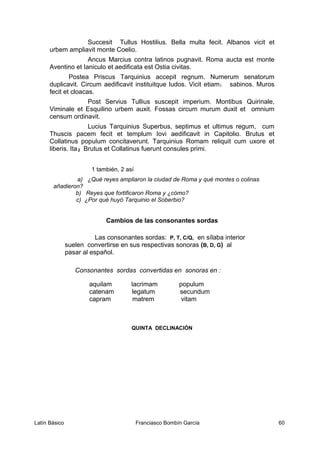 Succesit Tullus Hostilius. Bella multa fecit. Albanos vicit et
urbem ampliavit monte Coelio.
Ancus Marcius contra latinos pugnavit. Roma aucta est monte
Aventino et Ianiculo et aedificata est Ostia civitas.
Postea Priscus Tarquinius accepit regnum. Numerum senatorum
duplicavit. Circum aedificavit instituitque ludos. Vicit etiam1 sabinos. Muros
fecit et cloacas.
Post Servius Tullius suscepit imperium. Montibus Quirinale,
Viminale et Esquilino urbem auxit. Fossas circum murum duxit et omnium
censum ordinavit.
Lucius Tarquinius Superbus, septimus et ultimus regum, cum
Thuscis pacem fecit et templum Iovi aedificavit in Capitolio. Brutus et
Collatinus populum concitaverunt. Tarquinius Romam reliquit cum uxore et
liberis. Ita2 Brutus et Collatinus fuerunt consules primi.
1 también, 2 así
a) ¿Qué reyes ampliaron la ciudad de Roma y qué montes o colinas
añadieron?
b) Reyes que fortificaron Roma y ¿cómo?
c) ¿Por qué huyó Tarquinio el Soberbio?
Cambios de las consonantes sordas
Las consonantes sordas: P, T, C/Q, en sílaba interior
suelen convertirse en sus respectivas sonoras (B, D, G) al
pasar al español.
Consonantes sordas convertidas en sonoras en :
aquilam lacrimam populum
catenam legatum secundum
capram matrem vitam
QUINTA DECLINACIÓN
Latín Básico Franciasco Bombín García 60
 