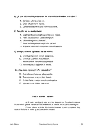 a) ¿A qué declinación pertenecen los sustantivos de estas oraciones?
1. Senectus ultima aetas est.
2. Orbis totus bellavit frigore.
3. Consenescebant in agro homines ducenti.
b) Función de los sustantivos:
4. Septingentos dies regit sapientia suus nepos.
5. Patet paucos annos Vestae templum
6. Ubi est magistratuum fides?.
7. Inter umbras graves scriptorem pacavit.
8. Repente rediit cum exercitibus romanis servus.
c) Tiempo, número y persona de los verbos
9. Iuventus imperium novum accipiebat.
10. Videmus iuventutis maturitatem.
11. Multos annos senium ludos gerebat.
12. Pericula gravia apparent in itinere.
d) ¿Hay algún nominativo? y ¿acusativo?
13. Spem bonam habebat adulescentia.
14. Tuam domum magno dolo delevit.
15. Subigit facile hostem exercituum impetus.
16. Versavit urbis faciem saeculum.
Populi romani aetates
A Romulo septigenti sunt anni ad Augustum. Populus romanus
multa opera gessit. Per orbem totum bellavit et saepe1 fuit in periculis magnis.
Florus, latinus scriptor, historiam romanam homini comparat. Ita2
Romae historia et homo quattuor habent aetates.
Latín Básico Franciasco Bombín García 63
 