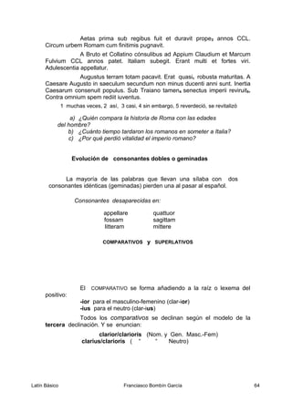Aetas prima sub regibus fuit et duravit prope3 annos CCL.
Circum urbem Romam cum finitimis pugnavit.
A Bruto et Collatino cónsulibus ad Appium Claudium et Marcum
Fulvium CCL annos patet. Italiam subegit. Erant multi et fortes viri.
Adulescentia appellatur.
Augustus terram totam pacavit. Erat quasis robusta maturitas. A
Caesare Augusto in saeculum secundum non minus ducenti anni sunt. Inertia
Caesarum consenuit populus. Sub Traiano tamen4 senectus imperii reviruit5.
Contra omnium spem rediit iuventus.
1 muchas veces, 2 así, 3 casi, 4 sin embargo, 5 reverdeció, se revitalizó
a) ¿Quién compara la historia de Roma con las edades
del hombre?
b) ¿Cuánto tiempo tardaron los romanos en someter a Italia?
c) ¿Por qué perdió vitalidad el imperio romano?
Evolución de consonantes dobles o geminadas
La mayoría de las palabras que llevan una sílaba con dos
consonantes idénticas (geminadas) pierden una al pasar al español.
Consonantes desaparecidas en:
appellare quattuor
fossam sagittam
litteram mittere
COMPARATIVOS y SUPERLATIVOS
El COMPARATIVO se forma añadiendo a la raíz o lexema del
positivo:
-ior para el masculino-femenino (clar-ior)
-ius para el neutro (clar-ius)
Todos los comparativos se declinan según el modelo de la
tercera declinación. Y se enuncian:
clarior/clarioris (Nom. y Gen. Masc.-Fem)
clarius/clarioris ( “ “ Neutro)
Latín Básico Franciasco Bombín García 64
 