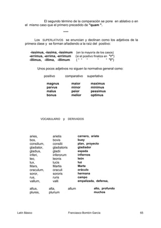 El segundo término de la comparación se pone en ablativo o en
el mismo caso que el primero precedido de "quam ".
****
Los SUPERLATIVOS se enuncian y declinan como los adjetivos de la
primera clase y se forman añadiendo a la raíz del positivo:
-issimus, -issima, -issimum (en la mayoría de los casos)
-errimus, -errima, -errimum (si el positivo finaliza en "r")
-illimus, -illima, -illimum ( “ “ “ “ “ "l")
Unos pocos adjetivos no siguen la normativa general como:
positivo comparativo superlativo
magnus maior maximus
parvus minor minimus
malus peior pessimus
bonus melior optimus
VOCABULARIO y DERIVADOS
aries, arietis carnero, ariete
bos, bovis buey
consilium, consilii plan, proyecto
gladiator, gladiatoris gladiador
gladius, gladii espada
inferi, inferorum infiernos
leo, leonis león
lux, lucis luz
Mars, Martis Marte
oraculum, oraculi oráculo
soror, sororis hermana
rus, ruris campo
vallum, valli empalizada, defensa,
altus, alta, altum alto, profundo
plures, plurium muchos
Latín Básico Franciasco Bombín García 65
 