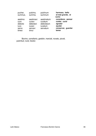 pucher, pulchra, pulchrum hermoso, bello
summus, summa, summum el más grande, el
sumo
aestimo aestimavi aestimatum considerar, pensar
curo curavi curatum cuidar, curar
delecto delectavi delectatum agradar
iuvo iuvavi iuvatum ayudar
servo servavi servatum conservar, guardar
timeo timui temer
Bovino, consiliario, gestión, marcial, novato, plural,
pulcritud, rural, tractor.
Latín Básico Franciasco Bombín García 66
 
