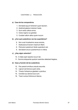CUESTIONES y TRADUCCIÓN
a) Caso de los comparativos
1. Domabat equum fortiorem quam leonem.
2. Aestimat gladium tutiorem hasta.
3. Sunt verba utiliora armis.
4. Ceres ingens rus gerebat.
5. Curabat vallum altius quam murum.
b) ¿Con qué sustantivos van los superlativos?
6. Non iuvat iniustissima causa sorores.
7. Dedicaverunt bovem maximum Marti.
8. Periculum pessimum facile superatum est.
9. Servabant arcum pulcherrimum in inferis
c) ¿Hay algún adverbio?
10. In Italia cepit repente novum iter.
11. Summa eloquentia quartum exercitus delectavit legatus.
d) Caso y función de los sustantivos
12. Pax paravit omnibus oracula secunda.
13. Lignum est brevius quam aries.
14. Timetur fortissimus gladiator a pluribus.
15. Consilia tua clariora luce sunt.
16. Traxit nuntius finitimorum liberos.
Latín Básico Franciasco Bombín García 67
 