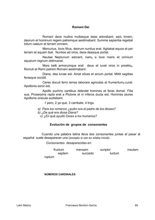 Romani Dei
Romani deos multos multasque deas adorabant, sed1 Iovem,
deorum et hominum regem patremque aestimabant. Summa sapientia regebat
totum caelum et terram omnem.
Mercurius, Iovis filius, deorum nuntius erat. Agitabat equos et per
terram et aquam ibat. Nuntios ad viros, deos deasque portat.
Nautae Neptunum adorant, nam2 a Iove maris et omnium
aquarum regnum obtinuerat.
Mars belli armorumque erat deus et iuvat viros in proeliis3.
Romuli et Remi patrem Romani aestimabant.
Diana, dea lunae est. Amat silvas et arcum portat. Mittit sagittas
ferasque occidit.
Ceres docuit ferro terras laborare agricolas et frumentum4 curat.
Apollonis soror est.
Apollo puchris cantibus delectat homines et feras domat. Filia
sua, Proserpina rapta erat a Plutone et in inferos ducta est. Homines plures
Apollonis oracula audiebant.
1 pero, 2 ya que, 3 cambate, 4 trigo.
a) Para los romanos ¿quién era el padre de los dioses?
b) ¿De qué era diosa Diana?
c) ¿En qué ayudó Ceres a los humanos?
Evolución de grupos de consonantes
Cuando una palabra latina lleva dos consonantes juntas al pasar al
español suele desaparecer una (excepto si van en sílaba inicial).
Consonantes desaparecidas en:
fructum mensam scriptor insulam
septem succedo luctum
ruptum
NÚMEROS CARDINALES
Latín Básico Franciasco Bombín García 68
 
