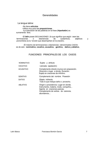 Generalidades
La lengua latina:
-No tiene artículos
-Utiliza muy poco las preposiciones
-La colocación de las palabras en la frase (hiperbatón) es
sumamente libre.
-El latín posee DECLINACIONES (lo que significa que según sean las
terminaciones o desinencias de sustantivos, adjetivos y
pronombres es la función que desempeñan en la oración).
-El máximo de terminaciones o desinencias –denominados CASOS-
es de seis: nominativo, vocativo, acusativo, genitivo, dativo y ablativo.
FUNCIONES PRINCIPALES DE LOS CASOS
NOMINATIVO Sujeto y atributo
VOCATIVO Llamada (apelación)
ACUSATIVO Complemento directo (nunca con preposición.
Dirección o lugar a donde. Duración.
Sujeto en oraciones de infinitivo.
GENITIVO Complemento del nombre. Posesión
DATIVO Objeto indirecto.
Todo lo que indique daño o provecho.
ABLATIVO Origen o procedencia. Lugar en donde.
Instrumento, materia, modo, compañía...
Agente en oraciones pasivas.
Complemento de verbos de carencia,
abundancia...
Latín Básico Franciasco Bombín García 7
 