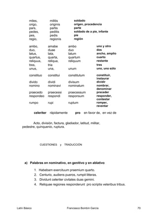 miles, militis soldado
origo, originis origen, procedencia
pars, partis parte
pedes, peditis soldado de a pie, infante
pes, pedis pie
regio, regionis región
ambo, amabe ambo uno y otro
duo, duae duo dos
latus, lata, latum ancho, amplio
quartus, quarta, quartum cuarto
reliquus, reliqua, reliquum restante
tres, tria tres
unus, una, unum uno, uno sólo
constituo constitui constitutum constituir,
instaurar
divido dividi divisum dividir
nomino nominavi nominatum nombrar,
denominar
praecedo praecessi praecessum preceder
respondeo respondi responsum responder,
contestar
rumpo rupi ruptum romper,
reventar
celeriter rápidamente pro en favor de, en vez de
Acto, división, factura, gladiador, latitud, militar,
pedestre, quinquenio, ruptura.
CUESTIONES y TRADUCCIÓN
a) Palabras en nominativo, en genitivo y en ablativo
1. Habebam exercituum praemium quarto.
2. Centurio, audiens pueros, rumpit litteras.
3. Dividunt celeriter civitates duas gemini.
4. Reliquae regiones responderunt pro scriptis veteribus tribus.
Latín Básico Franciasco Bombín García 70
 