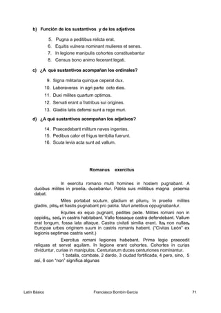 b) Función de los sustantivos y de los adjetivos
5. Pugna a peditibus relicta erat.
6. Equitis vulnera nominant mulieres et senes.
7. In legione manipulis cohortes constituebantur
8. Census bono animo fecerant legati.
c) ¿A qué sustantivos acompañan los ordinales?
9. Signa militaria quinque ceperat dux.
10. Laboraveras in agri parte octo dies.
11. Duxi milites quartum optimos.
12. Servati erant a fratribus sui origines.
13. Gladiis latis defensi sunt a rege muri.
d) ¿A qué sustantivos acompañan los adjetivos?
14. Praecedebant militum naves ingentes.
15. Pedibus calor et frigus terribilia fuerunt.
16. Scuta levia acta sunt ad vallum.
Romanus exercitus
In exercitu romano multi homines in hostem pugnabant. A
ducibus milites in proelia1 ducebantur. Patria suis militibus magna praemia
dabat.
Miles portabat scutum, gladium et pilum2. In proelio milites
gladiis, pilis2 et hastis pugnabant pro patria. Muri arietibus oppugnabantur.
Equites ex equo pugnant, pedites pede. Milites romani non in
oppidis3, sed4 in castris habitabant. Vallo fossaque castra defendebant. Vallum
erat longum, fossa lata altaque. Castra civitati similia erant. Ita5 non nullae6
Europae urbes originem suum in castris romanis habent. ("Civitas León" ex
legionis septimae castris venit.)
Exercitus romani legiones habebant. Prima legio praecedit
reliquas et servat aquilam. In legione erant cohortes. Cohortes in curias
dividuntur, curiae in manipulos. Centuriarum duces centuriones nominantur.
1 batalla, combate, 2 dardo, 3 ciudad fortificada, 4 pero, sino, 5
así, 6 con “non” significa algunas
Latín Básico Franciasco Bombín García 71
 