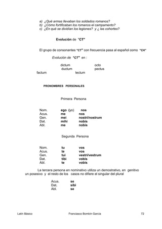 a) ¿Qué armas llevaban los soldados romanos?
b) ¿Cómo fortificaban los romanos el campamento?
c) ¿En qué se dividían los legiones? y ¿ las cohortes?
Evolución de "CT"
El grupo de consonantes "CT" con frecuencia pasa al español como "CH"
Evolución de "CT" en :
dictum octo
ductum pectus
factum tectum
PRONOMBRES PERSONALES
Primera Persona
Nom. ego (yo) nos
Acus. me nos
Gen. mei nostri/nostrum
Dat. mihi nobis
Abl. me nobis
Segunda Persona
Nom. tu vos
Acus. te vos
Gen. tui vestri/vestrum
Dat. tibi vobis
Abl. te vobis
La tercera persona en nominativo utiliza un demostrativo, en genitivo
un posesivo y el resto de los casos no difiere el singular del plural
Acus. se
Dat. sibi
Abl. se
Latín Básico Franciasco Bombín García 72
 