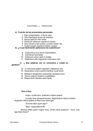 CUESTIONES y TRADUCCIÓN
a) Función de los pronombres personales
1. Ego conspiciebam in fluvio oves.
2. Vos interrogant duces de oneribus.
3. Pauca dixerunt mihi verba.
4. Perierunt vobiscum caprae et vaccae.
5. Dum cervos iuvat nuntius, in prato manet leo.
7. Cutem pauper postremo inflare quaerit.
b) ¿ A qué declinación pertenecen los sustantivos?
8. Cognovimus nos rerum improbitatem.
9. Vicit famen bos facile.
10. Vobiscum nemo valet in civitate.
11. Defendunt valli magnitudo modusque viam.
c) ¿ Qué palabras van en nominativo y cuáles en
genitivo?
12. In Germania pellem ingentem videbamus nos.
13. Sacerdotum oculi a parvis fratribus curati erant.
14. Militarem disciplinam exercentes veniebant socii.
15. Tecum cognovi hostium crudelitatem.
16. Respondunt infantes ceteri facile.
Rana et Bos
Inops1 occidit dum potentem imitare quaerit.
In prato rana conspexit bovem. Magnitudinis habuit invidiam.
Rugosam inflavit pellem et filios suos interrogat:
"Est bos latior quam ego?"
"Bos" -responderunt filii.
Rursus2 inflat cutem magno nixu3. Simili modo quaesivit: "num4 sum
ego maior bove?".
Latín Básico Franciasco Bombín García 74
 