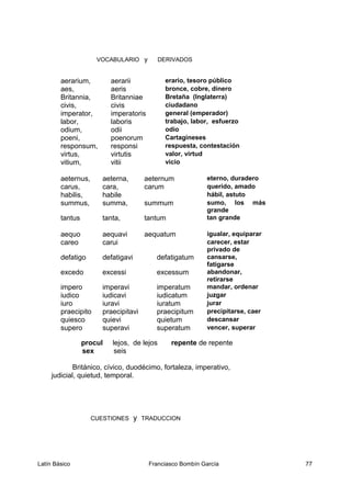 VOCABULARIO y DERIVADOS
aerarium, aerarii erario, tesoro público
aes, aeris bronce, cobre, dinero
Britannia, Britanniae Bretaña (Inglaterra)
civis, civis ciudadano
imperator, imperatoris general (emperador)
labor, laboris trabajo, labor, esfuerzo
odium, odii odio
poeni, poenorum Cartagineses
responsum, responsi respuesta, contestación
virtus, virtutis valor, virtud
vitium, vitii vicio
aeternus, aeterna, aeternum eterno, duradero
carus, cara, carum querido, amado
habilis, habile hábil, astuto
summus, summa, summum sumo, los más
grande
tantus tanta, tantum tan grande
aequo aequavi aequatum igualar, equiparar
careo carui carecer, estar
privado de
defatigo defatigavi defatigatum cansarse,
fatigarse
excedo excessi excessum abandonar,
retirarse
impero imperavi imperatum mandar, ordenar
iudico iudicavi iudicatum juzgar
iuro iuravi iuratum jurar
praecipito praecipitavi praecipitum precipitarse, caer
quiesco quievi quietum descansar
supero superavi superatum vencer, superar
procul lejos, de lejos repente de repente
sex seis
Británico, cívico, duodécimo, fortaleza, imperativo,
judicial, quietud, temporal.
CUESTIONES y TRADUCCION
Latín Básico Franciasco Bombín García 77
 