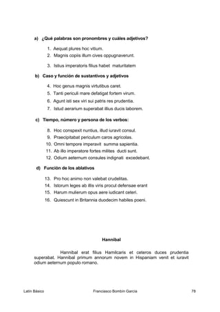 a) ¿Qué palabras son pronombres y cuáles adjetivos?
1. Aequat plures hoc vitium.
2. Magnis copiis illum cives oppugnaverunt.
3. Istius imperatoris filius habet maturitatem
b) Caso y función de sustantivos y adjetivos
4. Hoc genus magnis virtutibus caret.
5. Tanti periculi mare defatigat fortem virum.
6. Agunt isti sex viri sui patris res prudentia.
7. Istud aerarium superabat illius ducis laborem.
c) Tiempo, número y persona de los verbos:
8. Hoc conspexit nuntius, illud iuravit consul.
9. Praecipitabat periculum caros agricolas.
10. Omni tempore imperavit summa sapientia.
11. Ab illo imperatore fortes milites ducti sunt.
12. Odium aeternum consules indignati excedebant.
d) Función de los ablativos
13. Pro hoc animo non valebat crudelitas.
14. Istorum leges ab illis viris procul defensae erant
15. Harum mulierum opus aere iudicant ceteri.
16. Quiescunt in Britannia duodecim habiles poeni.
Hannibal
Hannibal erat filius Hamilcaris et ceteros duces prudentia
superabat. Hannibal primum annorum novem in Hispaniam venit et iuravit
odium aeternum populo romano.
Latín Básico Franciasco Bombín García 78
 