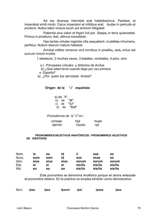 Ad res diversas Hannibal erat habilidissimus. Parebat1 et
imperabat simili modo. Carus imperatori et militibus erat. Audax in periculis et
prudens. Nullus labor corpus suum aut animum fatigabat
Patientia eius calori et frigori fuit par. Saepe2 in terra quiescebat.
Primus in proelium3 ibat, ultimus excedebat .
Has tantas virtutes ingentia vitia aequabant: crudelitas inhumana,
perfidus. Nullum deorum metum habebat.
Annibal milites romanos vicit omnibus in proeliis3, sed4 victus est
suorum civium invidia.
1 obedecía, 2 muchas veces, 3 batallas, combates, 4 pero, sino
a ) Principales virtudes y defectos de Aníbal.
b) ¿Qué edad tenía cuando llego por vez primera
a España?
b) ¿Por quién fue derrotado Aníbal?
Origen de la "J" española:
a) de ”I",
b) de "X"
c) de "Li"
d) de "Cul"
Procedencia de la "J" en :
consejo hija mujer
ejercer injusto ojo
PRONOMBRES/ADJETIVOS ANAFÓRICOS.- PRONOMBRES/ ADJETIVOS
DE IDENTIDAD
Nom. is ea id ii eae ea
Acus. eum eam id eos esas ea
Gen. eius eius eius eorum earum eorum
Dat. ei ei ei eis/iis eis/iis eis/iis
Abl. eo ea eo eis/iis eis/iis eis/iis
Este pronombre se denomina Anafórico porque en teoría antecede
al pronombre relativo. En la práctica se emplea también como demostrativo.
Nom. ipse ipsa Ipsum ipsi ipsae ipsa
Latín Básico Franciasco Bombín García 79
 