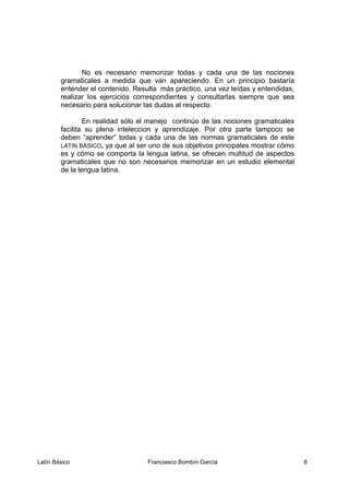 No es necesario memorizar todas y cada una de las nociones
gramaticales a medida que van apareciendo. En un principio bastaría
entender el contenido. Resulta más práctico, una vez leídas y entendidas,
realizar los ejercicios correspondientes y consultarlas siempre que sea
necesario para solucionar las dudas al respecto.
En realidad sólo el manejo continúo de las nociones gramaticales
facilita su plena inteleccion y aprendizaje. Por otra parte tampoco se
deben “aprender” todas y cada una de las normas gramaticales de este
LATIN BÁSICO, ya que al ser uno de sus objetivos principales mostrar cómo
es y cómo se comporta la lengua latina, se ofrecen multitud de aspectos
gramaticales que no son necesarios memorizar en un estudio elemental
de la lengua latina.
Latín Básico Franciasco Bombín García 8
 